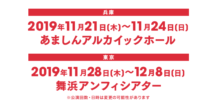 兵庫 2019年11月21日(木)～11月24日(日)あましんアルカイックホール 東京 2019年11月28日(木)～12月8日(日) 舞浜アンフィシアター ※公演回数・日時は変更の可能性があります